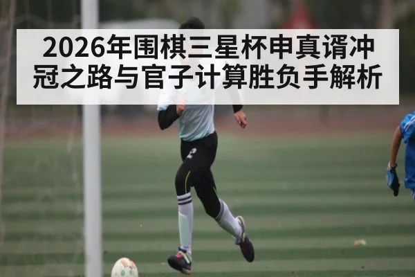 2026年围棋三星杯申真谞冲冠之路与官子计算胜负手解析