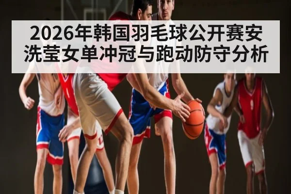 2026年韩国羽毛球公开赛安洗莹女单冲冠与跑动防守分析